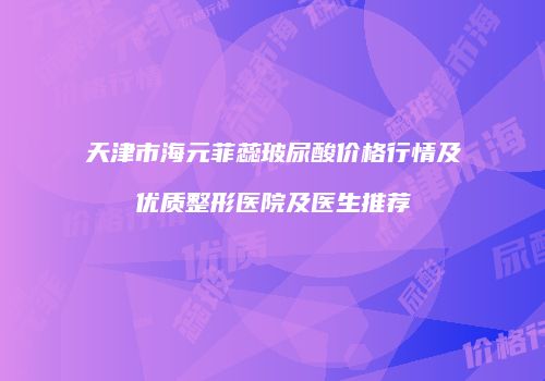 天津市海元菲蕊玻尿酸价格行情及优质整形医院及医生推荐