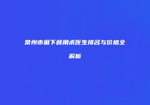 常州市磨下颌角术医生排名与价格全解析