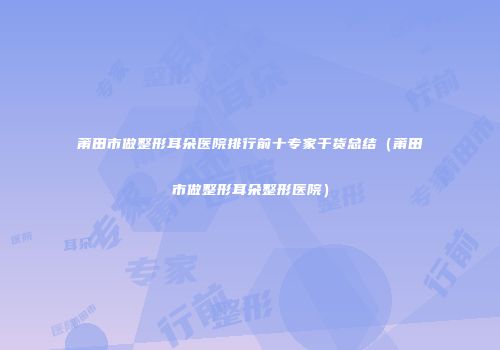 莆田市做整形耳朵医院排行前十专家干货总结（莆田市做整形耳朵整形医院）