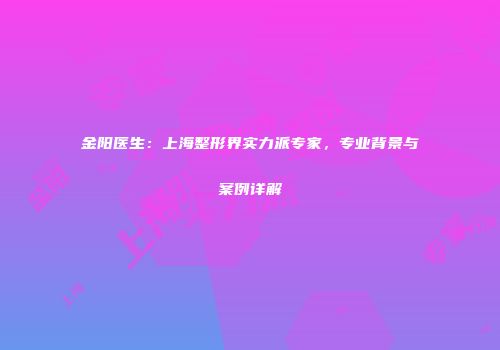 金阳医生：上海整形界实力派专家，专业背景与案例详解