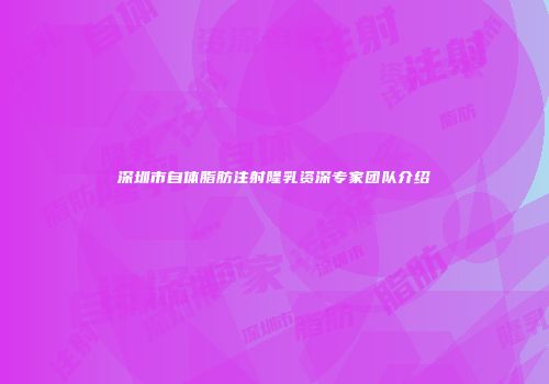 深圳市自体脂肪注射隆乳资深专家团队介绍
