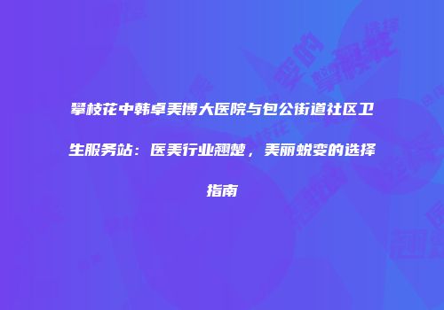 攀枝花中韩卓美博大医院与包公街道社区卫生服务站：医美行业翘楚，美丽蜕变的选择指南