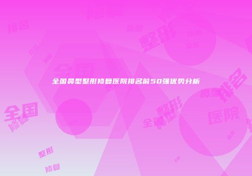 全国鼻型整形修复医院排名前50强优势分析