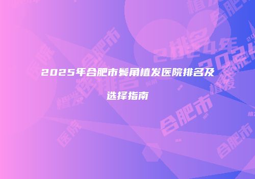 2025年合肥市鬓角植发医院排名及选择指南