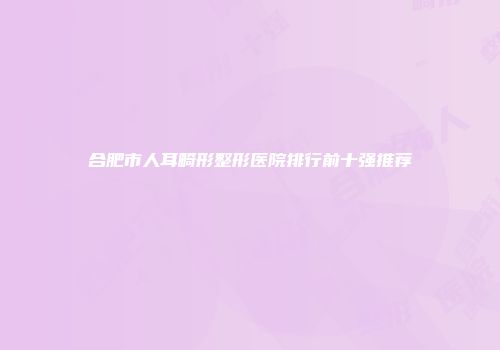 合肥市人耳畸形整形医院排行前十强推荐