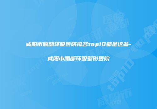 咸阳市腹部环吸医院排名top10都是这些-咸阳市腹部环吸整形医院