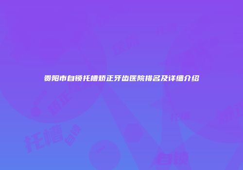 贵阳市自锁托槽矫正牙齿医院排名及详细介绍