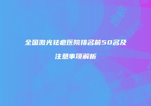 全国激光祛疤医院排名前50名及注意事项解析