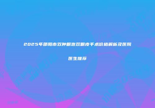 2025年邵阳市双肿眼泡双眼皮手术价格解析及医院医生推荐