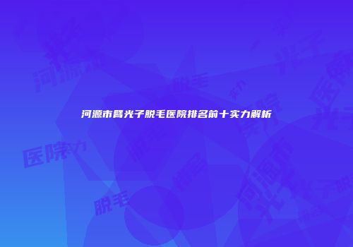 河源市臂光子脱毛医院排名前十实力解析