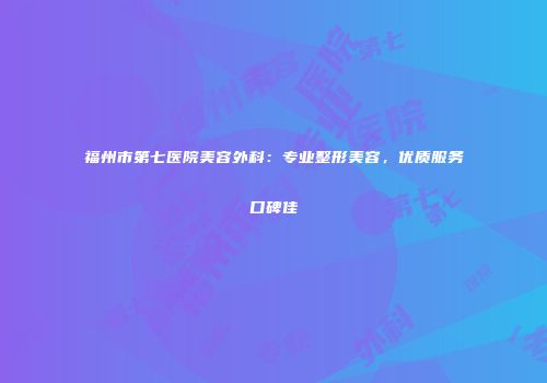 福州市第七医院美容外科：专业整形美容，优质服务口碑佳