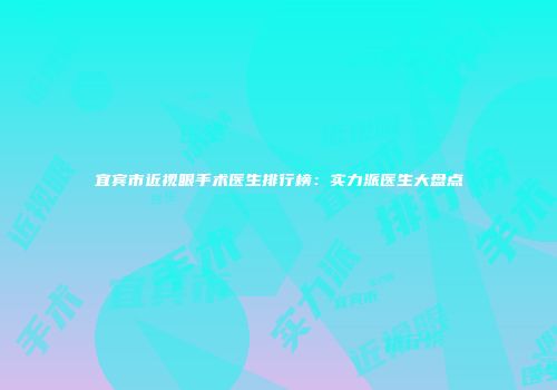 宜宾市近视眼手术医生排行榜：实力派医生大盘点