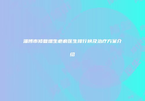 淄博市修复增生疤痕医生排行榜及治疗方案介绍