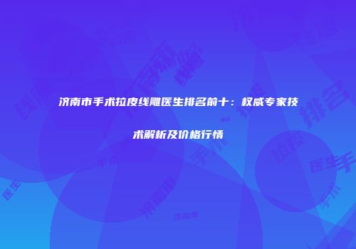 济南市手术拉皮线雕医生排名前十：权威专家技术解析及价格行情