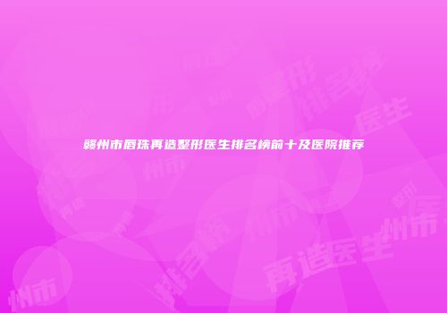 赣州市唇珠再造整形医生排名榜前十及医院推荐