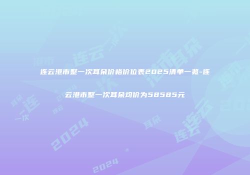 连云港市整一次耳朵价格价位表2025清单一览-连云港市整一次耳朵均价为58585元