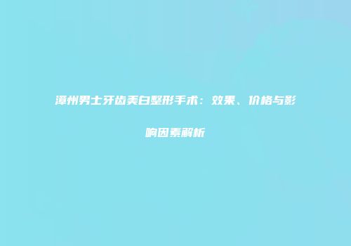 漳州男士牙齿美白整形手术：效果、价格与影响因素解析