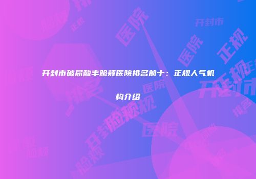 开封市破尿酸丰脸颊医院排名前十：正规人气机构介绍
