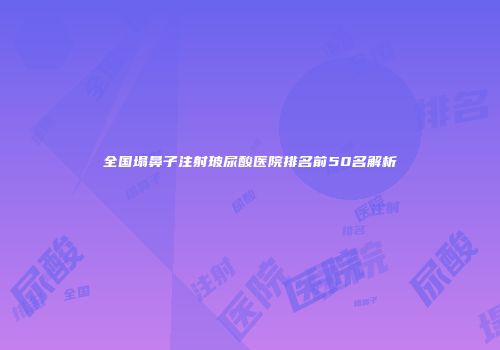 全国塌鼻子注射玻尿酸医院排名前50名解析