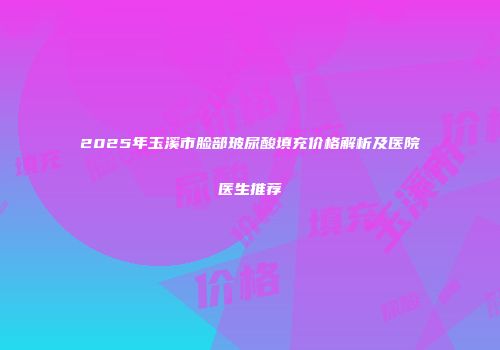 2025年玉溪市脸部玻尿酸填充价格解析及医院医生推荐