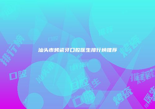 汕头市烤瓷牙口腔医生排行榜推荐