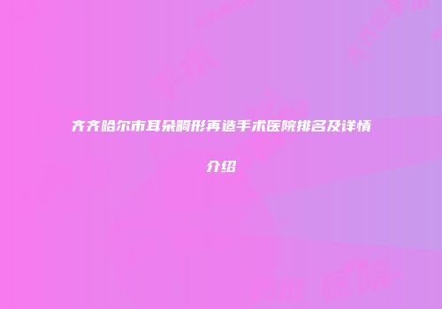 齐齐哈尔市耳朵畸形再造手术医院排名及详情介绍