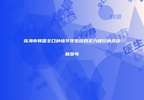 珠海市韩国全口种植牙医生综合实力排行榜及价格参考