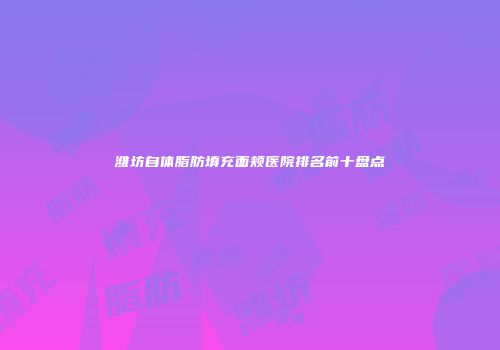 潍坊自体脂肪填充面颊医院排名前十盘点