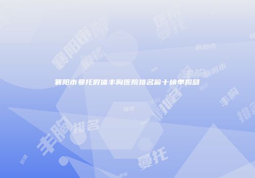 襄阳市曼托假体丰胸医院排名前十榜单揭晓