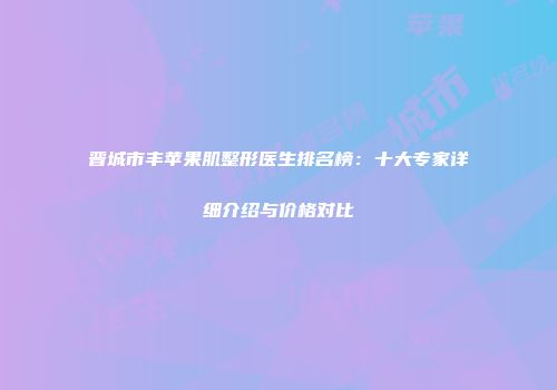 晋城市丰苹果肌整形医生排名榜：十大专家详细介绍与价格对比