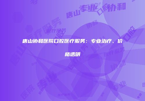 唐山协和医院口腔医疗服务：专业治疗、价格透明