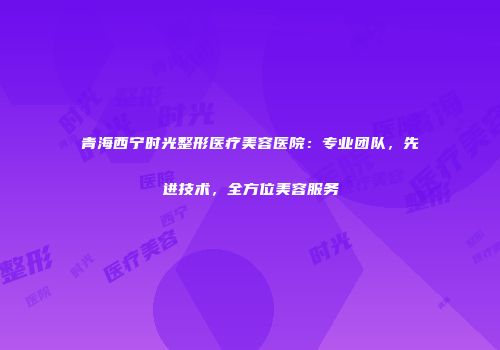 青海西宁时光整形医疗美容医院：专业团队，先进技术，全方位美容服务