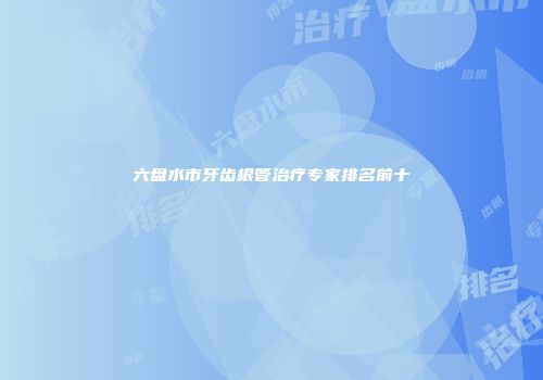 六盘水市牙齿根管治疗专家排名前十