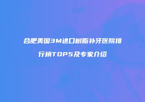 合肥美国3M进口树脂补牙医院排行榜TOP5及专家介绍