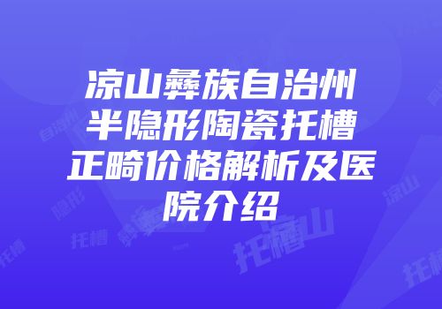 凉山彝族自治州半隐形陶瓷托槽正畸价格解析及医院介绍