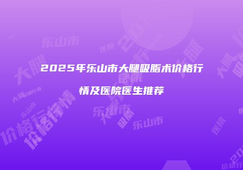 2025年乐山市大腿吸脂术价格行情及医院医生推荐