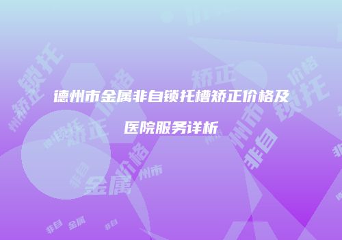 德州市金属非自锁托槽矫正价格及医院服务详析