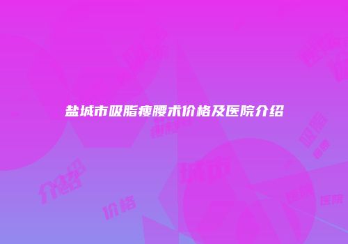 盐城市吸脂瘦腰术价格及医院介绍