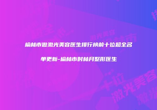 榆林市做激光美容医生排行榜前十位超全名单更新-榆林市时林月整形医生