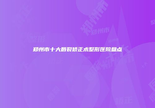郑州市十大唇裂矫正术整形医院盘点