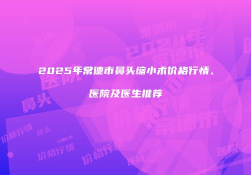 2025年常德市鼻头缩小术价格行情、医院及医生推荐