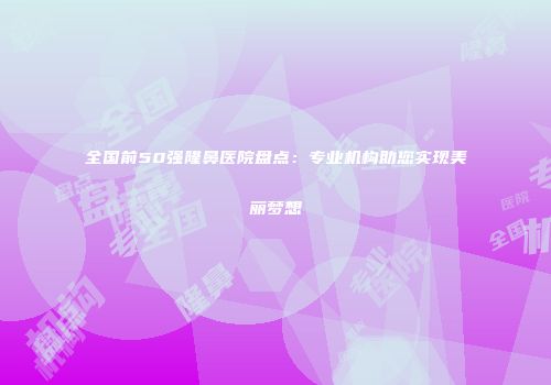 全国前50强隆鼻医院盘点：专业机构助您实现美丽梦想