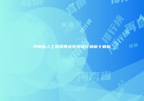 河南省人工耳廓再造医院排行榜前十解析
