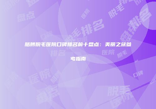 胳膊脱毛医院口碑排名前十盘点：美丽之旅参考指南
