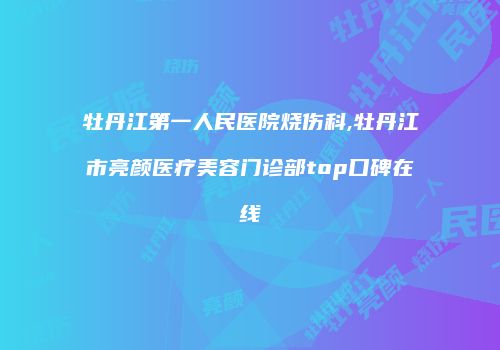 牡丹江第一人民医院烧伤科,牡丹江市亮颜医疗美容门诊部top口碑在线