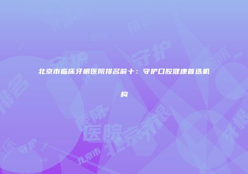 北京市临床牙根医院排名前十：守护口腔健康首选机构