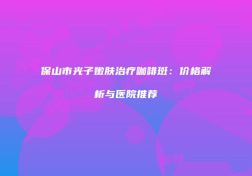 保山市光子嫩肤治疗咖啡斑：价格解析与医院推荐