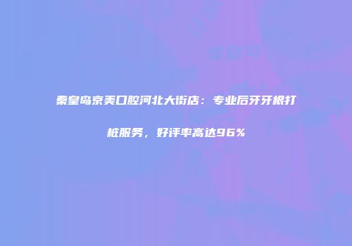 秦皇岛京美口腔河北大街店：专业后牙牙根打桩服务，好评率高达96%
