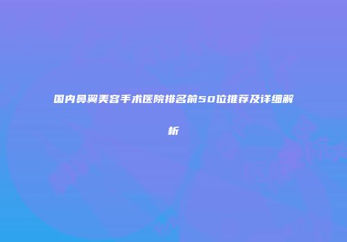 国内鼻翼美容手术医院排名前50位推荐及详细解析