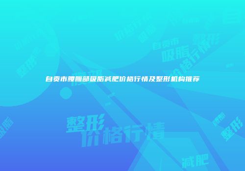 自贡市腰腹部吸脂减肥价格行情及整形机构推荐